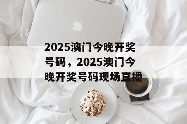 2025澳门今晚开奖号码，2025澳门今晚开奖号码现场直播