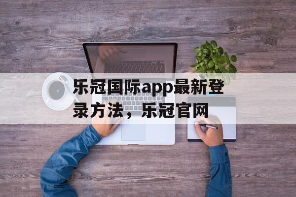 乐冠国际app最新登录方法，乐冠官网