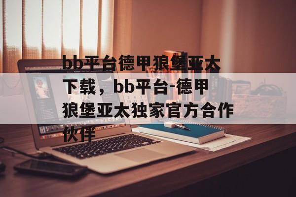 bb平台德甲狼堡亚太下载，bb平台-德甲狼堡亚太独家官方合作伙伴